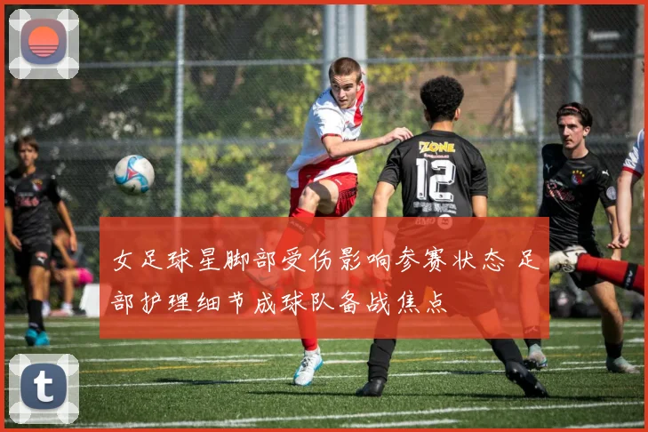 女足球星脚部受伤影响参赛状态 足部护理细节成球队备战焦点