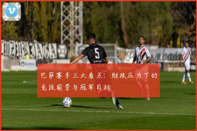 巴萨赛季三大看点：财政压力下的竞技前景与冠军目标