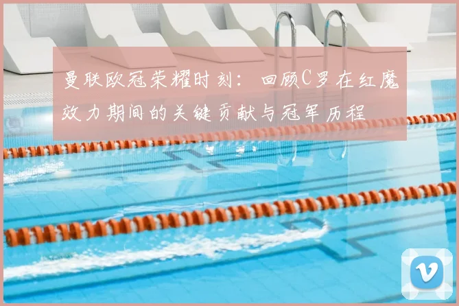 曼联欧冠荣耀时刻：回顾C罗在红魔效力期间的关键贡献与冠军历程