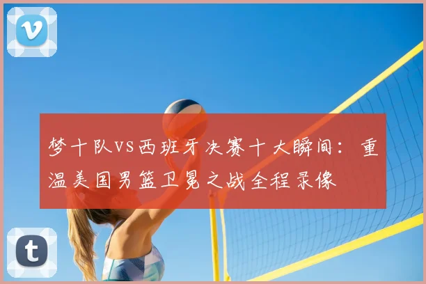 梦十队vs西班牙决赛十大瞬间：重温美国男篮卫冕之战全程录像