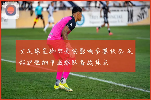 女足球星脚部受伤影响参赛状态 足部护理细节成球队备战焦点