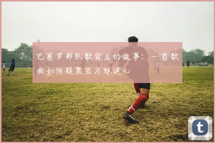 巴塞罗那队歌背后的故事：一首歌曲如何凝聚百万球迷心