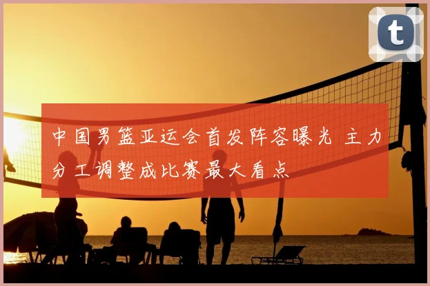 中国男篮亚运会首发阵容曝光 主力分工调整成比赛最大看点