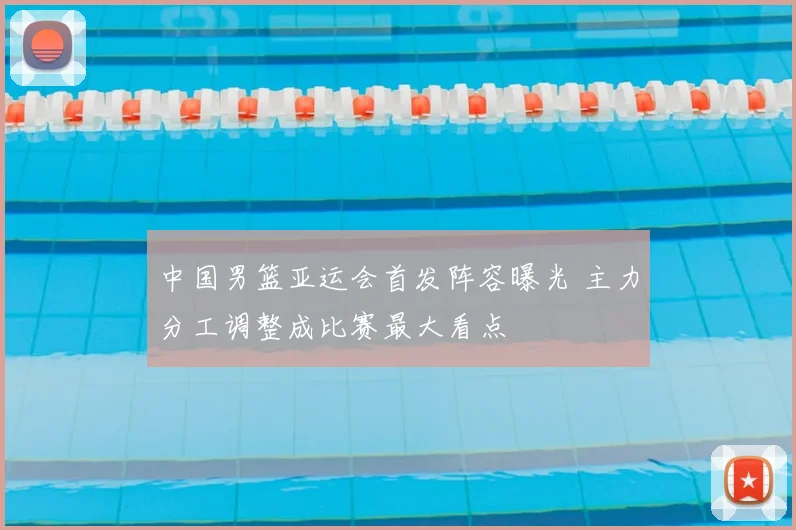 中国男篮亚运会首发阵容曝光 主力分工调整成比赛最大看点