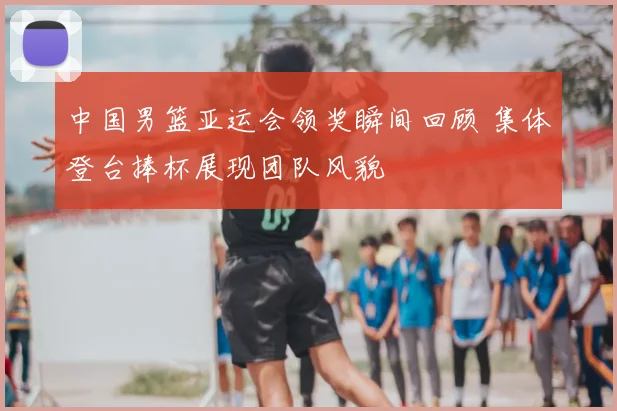 中国男篮亚运会领奖瞬间回顾 集体登台捧杯展现团队风貌