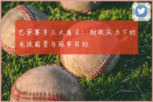 巴萨赛季三大看点：财政压力下的竞技前景与冠军目标