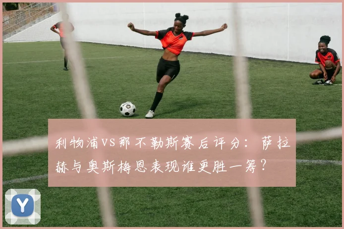 利物浦vs那不勒斯赛后评分：萨拉赫与奥斯梅恩表现谁更胜一筹？