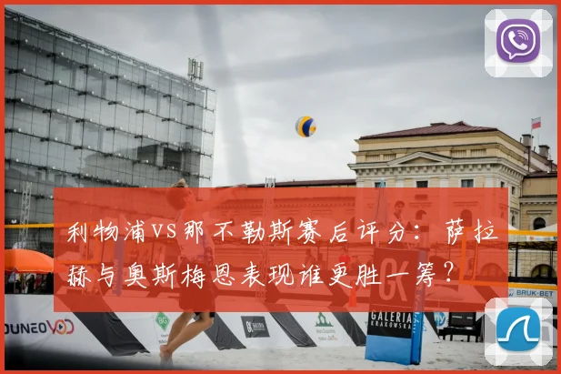 利物浦vs那不勒斯赛后评分：萨拉赫与奥斯梅恩表现谁更胜一筹？